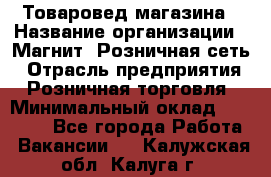 Товаровед магазина › Название организации ­ Магнит, Розничная сеть › Отрасль предприятия ­ Розничная торговля › Минимальный оклад ­ 33 400 - Все города Работа » Вакансии   . Калужская обл.,Калуга г.